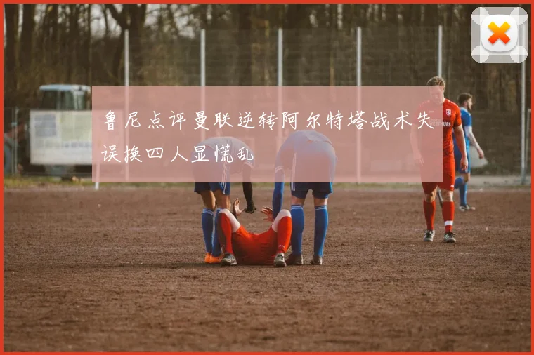 鲁尼点评曼联逆转阿尔特塔战术失误换四人显慌乱