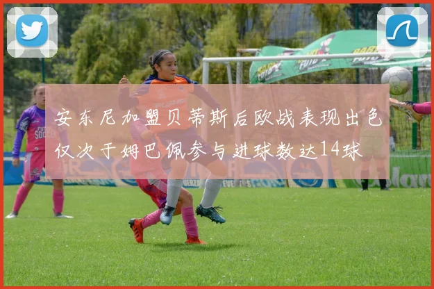 安东尼加盟贝蒂斯后欧战表现出色仅次于姆巴佩参与进球数达14球