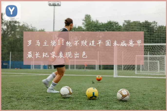 罗马主场11轮不败追平国米成意甲最长纪录表现出色