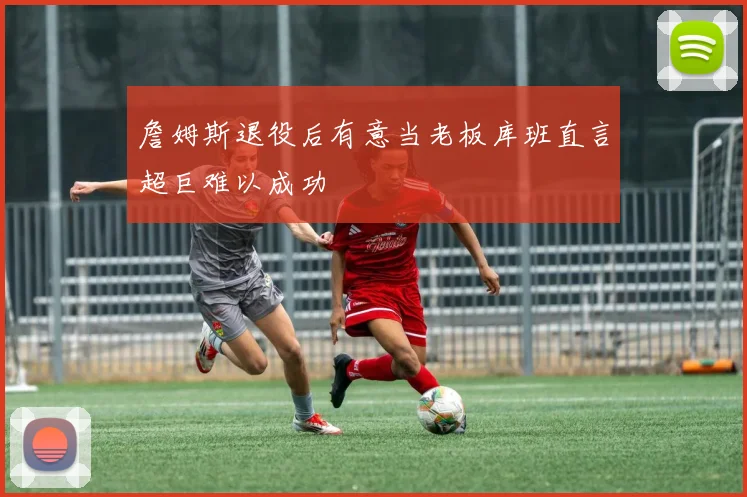 詹姆斯退役后有意当老板库班直言超巨难以成功