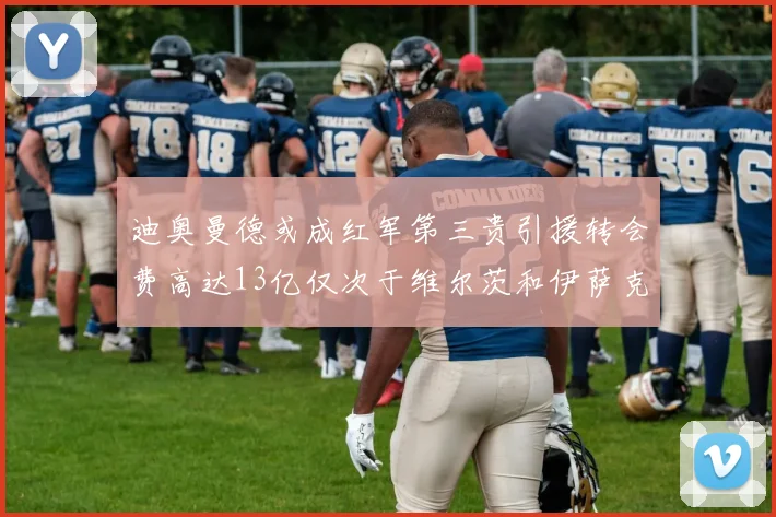 迪奥曼德或成红军第三贵引援转会费高达13亿仅次于维尔茨和伊萨克