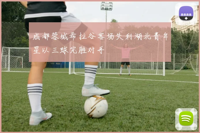 成都蓉城希拉谷客场失利湖北青年星以三球完胜对手