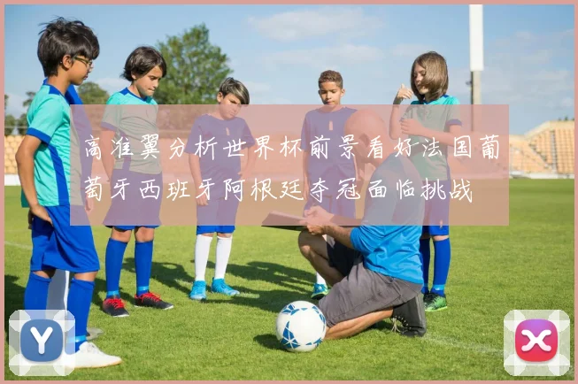 高准翼分析世界杯前景看好法国葡萄牙西班牙阿根廷夺冠面临挑战