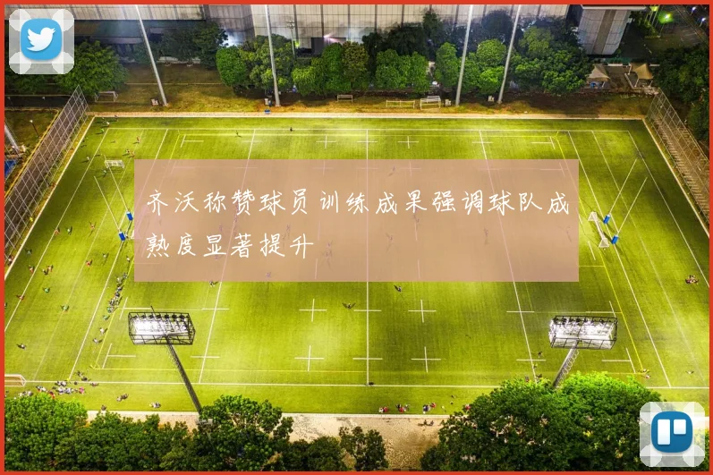 齐沃称赞球员训练成果强调球队成熟度显著提升