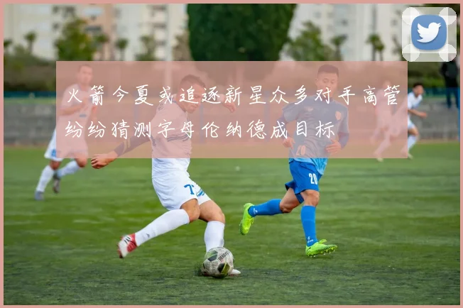 火箭今夏或追逐新星众多对手高管纷纷猜测字母伦纳德成目标