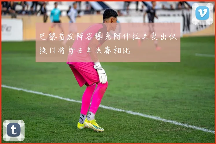 巴黎首发阵容曝光阿什拉夫复出仅换门将与去年决赛相比
