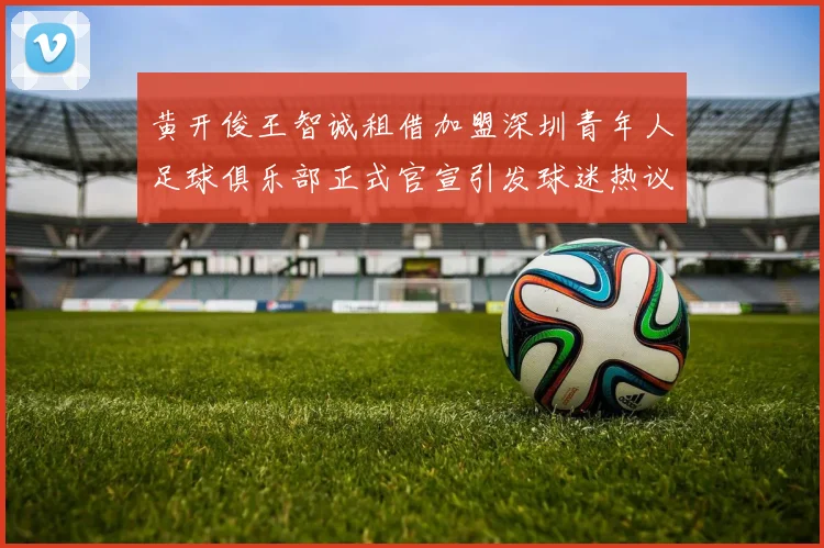 黄开俊王智诚租借加盟深圳青年人足球俱乐部正式官宣引发球迷热议
