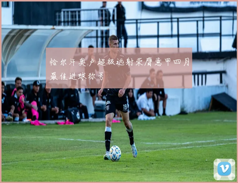 恰尔汗奥卢超级远射荣膺意甲四月最佳进球称号