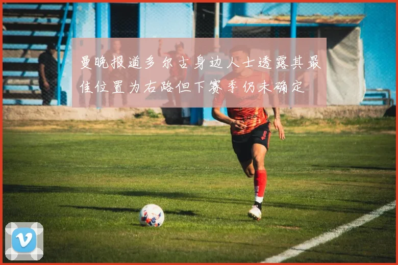 曼晚报道多尔古身边人士透露其最佳位置为右路但下赛季仍未确定
