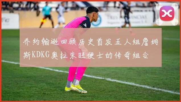 乔约翰逊回顾历史首发五人组詹姆斯KDKG奥拉朱旺便士的传奇组合