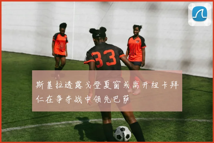 斯基拉透露戈登夏窗或离开纽卡拜仁在争夺战中领先巴萨
