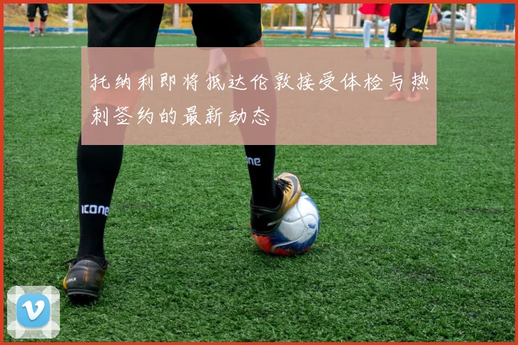 托纳利即将抵达伦敦接受体检与热刺签约的最新动态